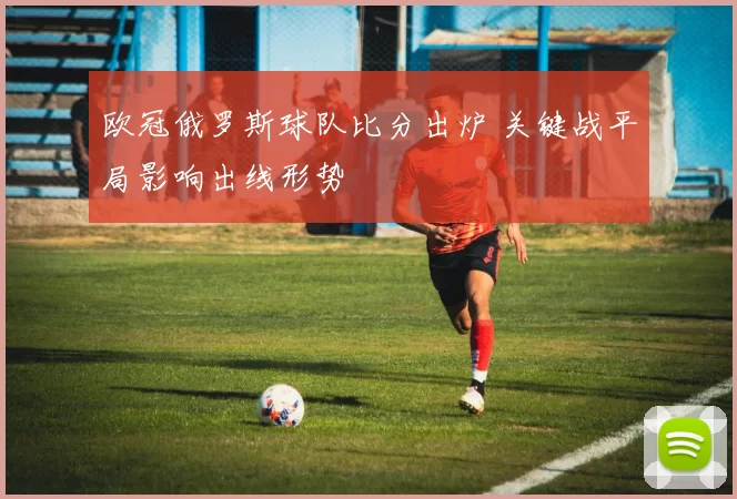 欧冠俄罗斯球队比分出炉 关键战平局影响出线形势