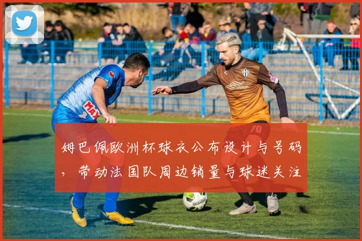 姆巴佩欧洲杯球衣公布设计与号码，带动法国队周边销量与球迷关注