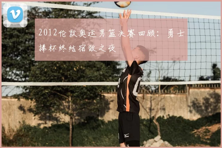 2012伦敦奥运男篮决赛回顾：勇士捧杯终结宿敌之夜