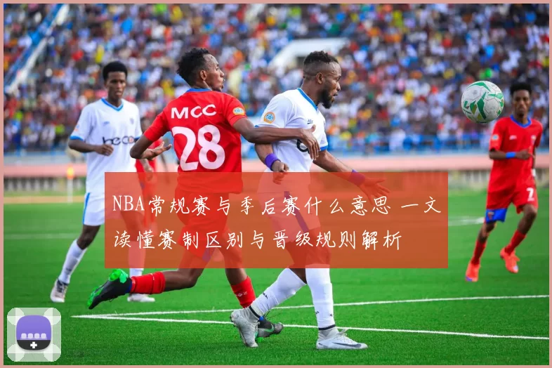 NBA常规赛与季后赛什么意思 一文读懂赛制区别与晋级规则解析