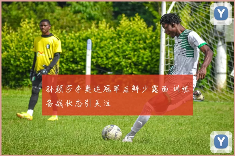 孙颖莎夺奥运冠军后鲜少露面 训练备战状态引关注