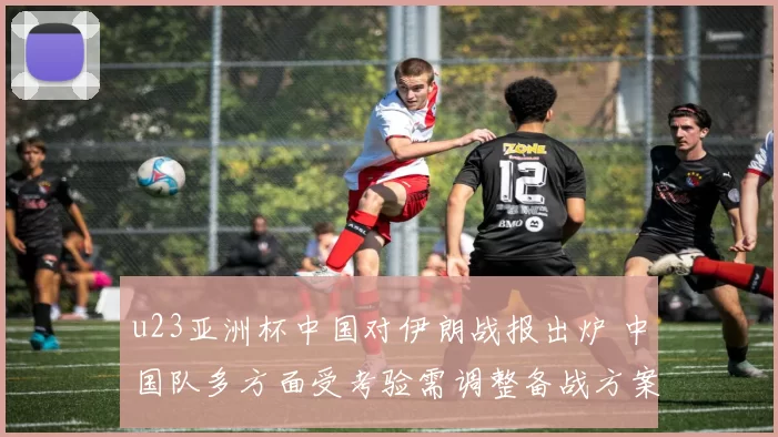 u23亚洲杯中国对伊朗战报出炉 中国队多方面受考验需调整备战方案