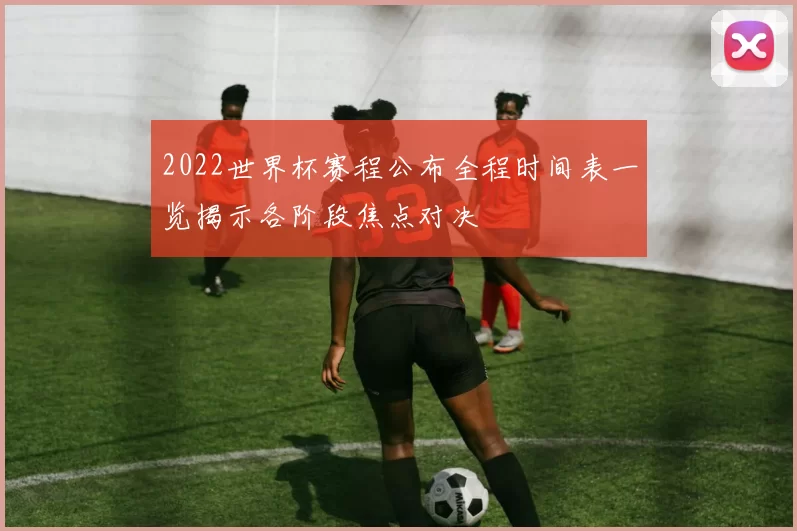 2022世界杯赛程公布全程时间表一览揭示各阶段焦点对决