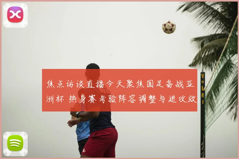 焦点访谈直播今天聚焦国足备战亚洲杯 热身赛考验阵容调整与进攻效率