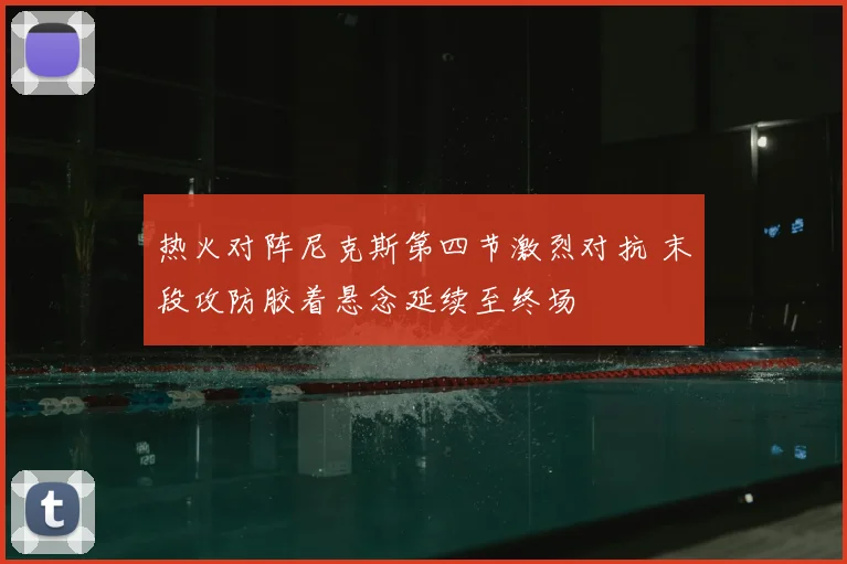 热火对阵尼克斯第四节激烈对抗 末段攻防胶着悬念延续至终场