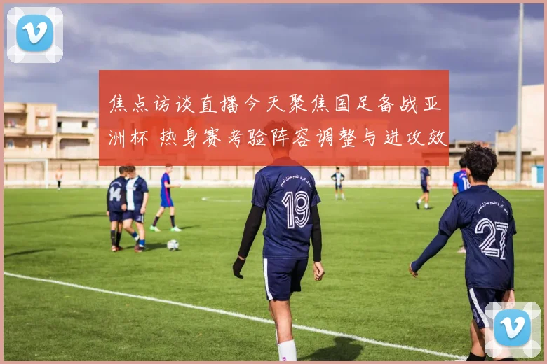 焦点访谈直播今天聚焦国足备战亚洲杯 热身赛考验阵容调整与进攻效率