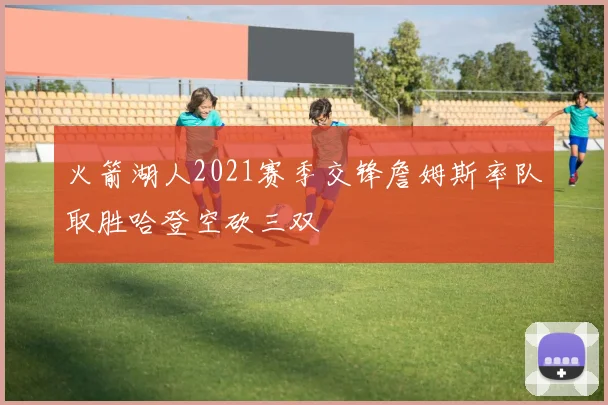 火箭湖人2021赛季交锋詹姆斯率队取胜哈登空砍三双
