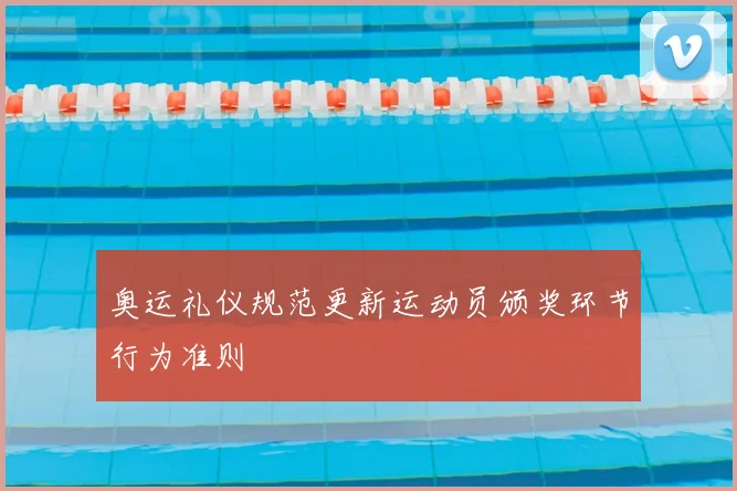奥运礼仪规范更新运动员颁奖环节行为准则
