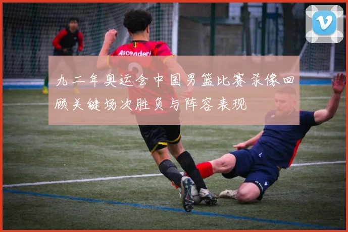 九二年奥运会中国男篮比赛录像回顾关键场次胜负与阵容表现